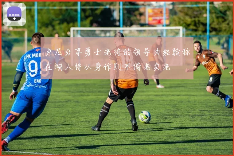 卢尼分享勇士老将的领导力经验称在湖人将以身作则不倚老卖老