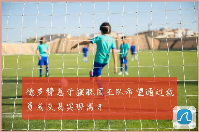 德罗赞急于摆脱国王队希望通过裁员或交易实现离开