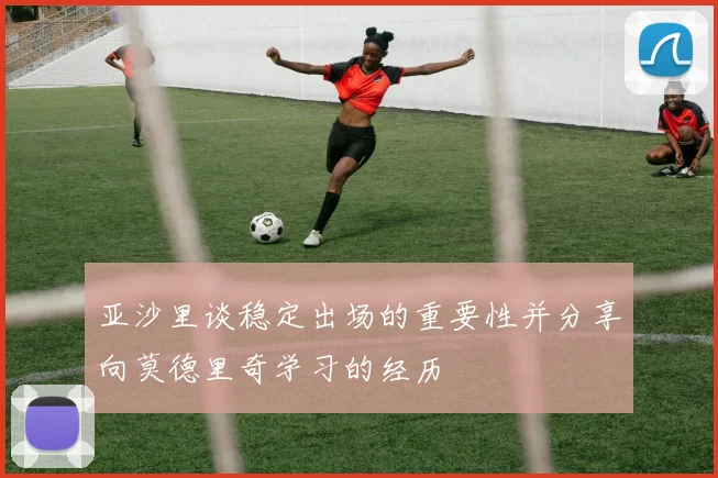 亚沙里谈稳定出场的重要性并分享向莫德里奇学习的经历