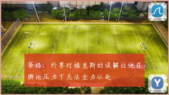 蒂格：外界对福克斯的误解让他在舆论压力下无法全力以赴