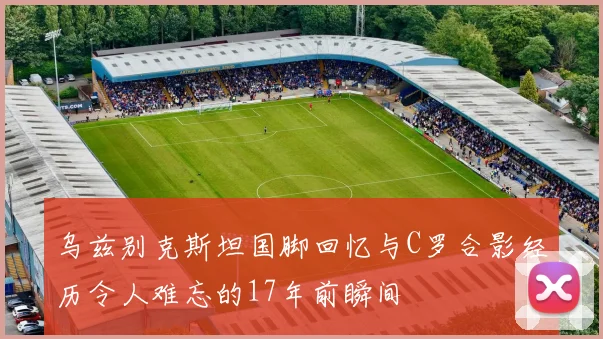 乌兹别克斯坦国脚回忆与C罗合影经历令人难忘的17年前瞬间