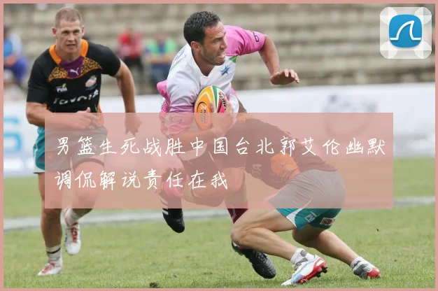 男篮生死战胜中国台北郭艾伦幽默调侃解说责任在我