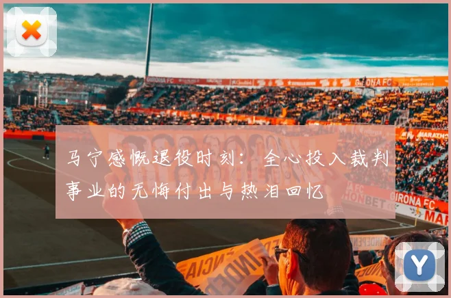 马宁感慨退役时刻：全心投入裁判事业的无悔付出与热泪回忆