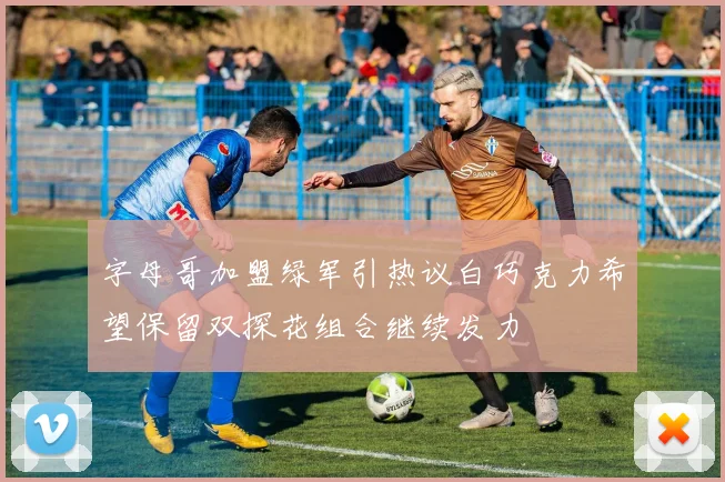字母哥加盟绿军引热议白巧克力希望保留双探花组合继续发力