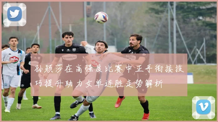 孙颖莎在高强度比赛中正手衔接技巧提升助力女单连胜走势解析