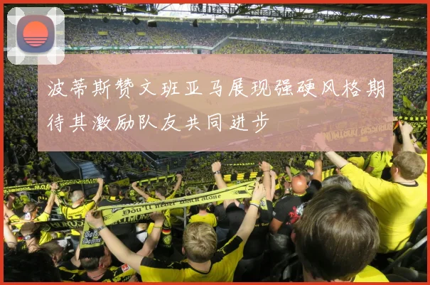 波蒂斯赞文班亚马展现强硬风格期待其激励队友共同进步